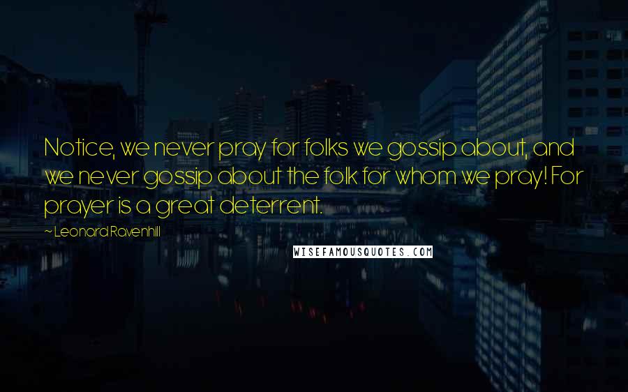 Leonard Ravenhill Quotes: Notice, we never pray for folks we gossip about, and we never gossip about the folk for whom we pray! For prayer is a great deterrent.