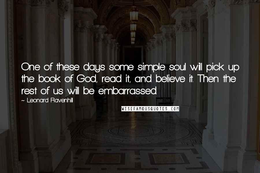 Leonard Ravenhill Quotes: One of these days some simple soul will pick up the book of God, read it, and believe it. Then the rest of us will be embarrassed.