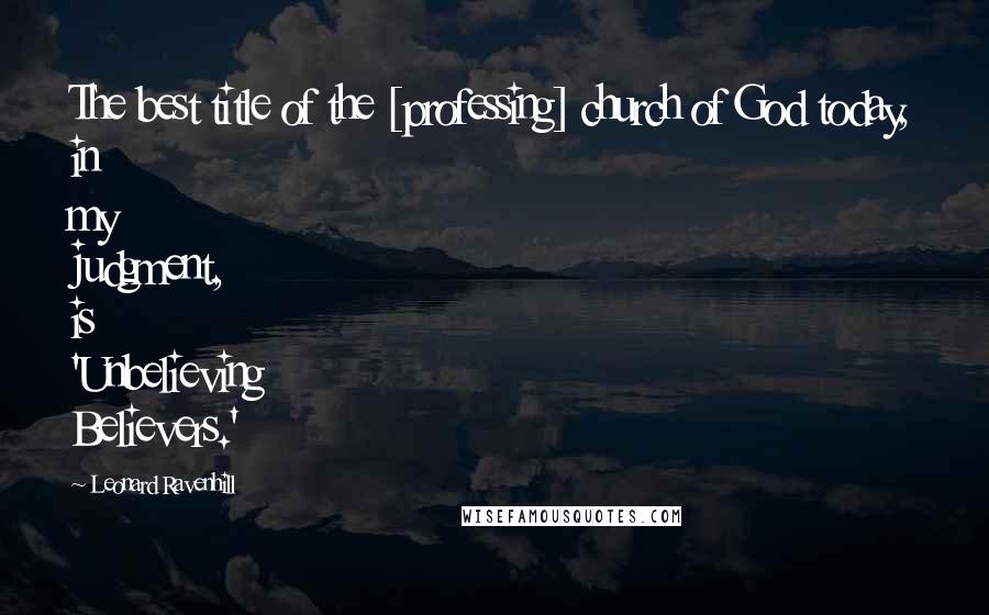 Leonard Ravenhill Quotes: The best title of the [professing] church of God today, in my judgment, is 'Unbelieving Believers.'