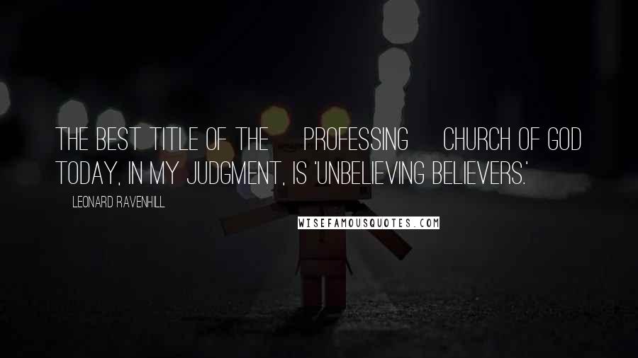 Leonard Ravenhill Quotes: The best title of the [professing] church of God today, in my judgment, is 'Unbelieving Believers.'