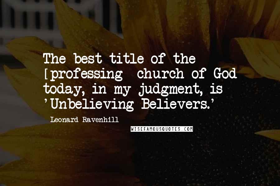 Leonard Ravenhill Quotes: The best title of the [professing] church of God today, in my judgment, is 'Unbelieving Believers.'