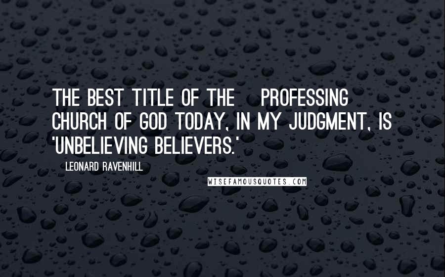 Leonard Ravenhill Quotes: The best title of the [professing] church of God today, in my judgment, is 'Unbelieving Believers.'