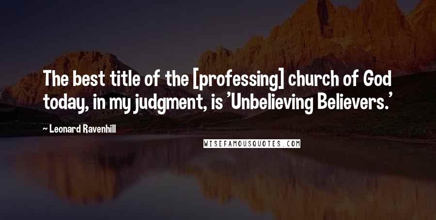 Leonard Ravenhill Quotes: The best title of the [professing] church of God today, in my judgment, is 'Unbelieving Believers.'