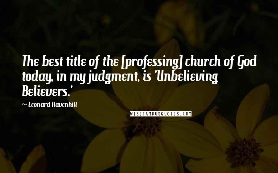 Leonard Ravenhill Quotes: The best title of the [professing] church of God today, in my judgment, is 'Unbelieving Believers.'