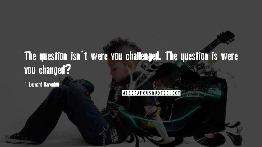 Leonard Ravenhill Quotes: The question isn't were you challenged. The question is were you changed?