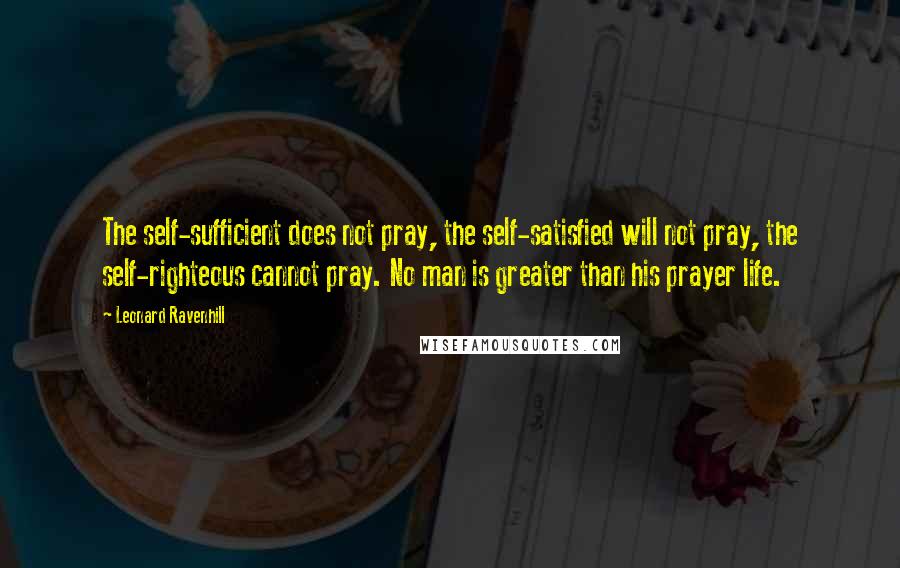 Leonard Ravenhill Quotes: The self-sufficient does not pray, the self-satisfied will not pray, the self-righteous cannot pray. No man is greater than his prayer life.