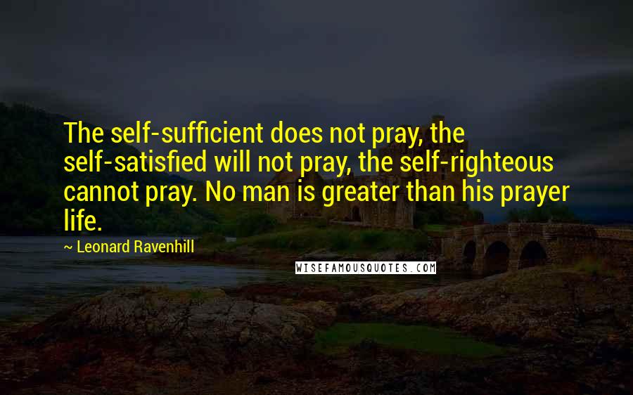 Leonard Ravenhill Quotes: The self-sufficient does not pray, the self-satisfied will not pray, the self-righteous cannot pray. No man is greater than his prayer life.