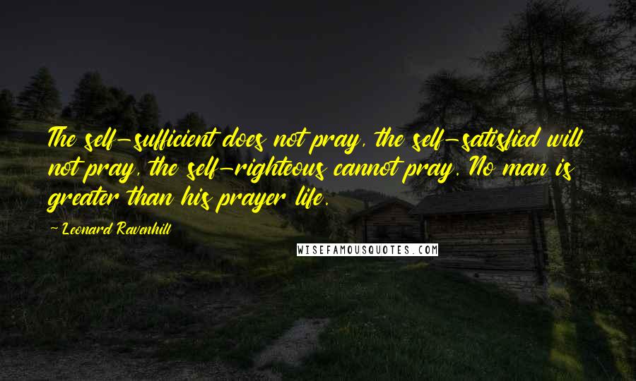 Leonard Ravenhill Quotes: The self-sufficient does not pray, the self-satisfied will not pray, the self-righteous cannot pray. No man is greater than his prayer life.