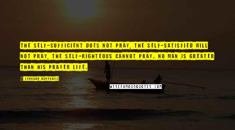 Leonard Ravenhill Quotes: The self-sufficient does not pray, the self-satisfied will not pray, the self-righteous cannot pray. No man is greater than his prayer life.