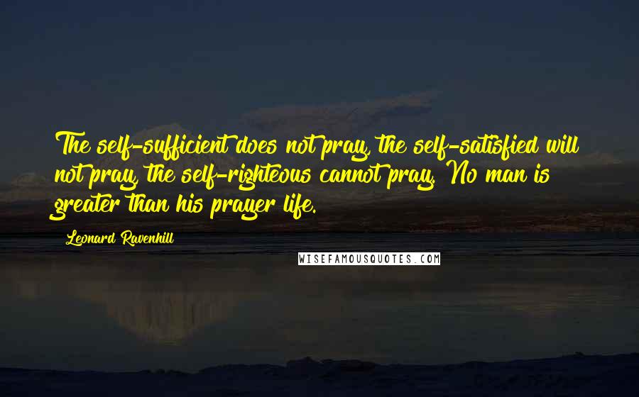 Leonard Ravenhill Quotes: The self-sufficient does not pray, the self-satisfied will not pray, the self-righteous cannot pray. No man is greater than his prayer life.