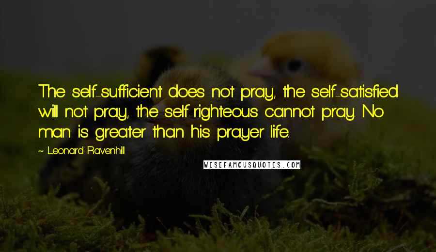 Leonard Ravenhill Quotes: The self-sufficient does not pray, the self-satisfied will not pray, the self-righteous cannot pray. No man is greater than his prayer life.
