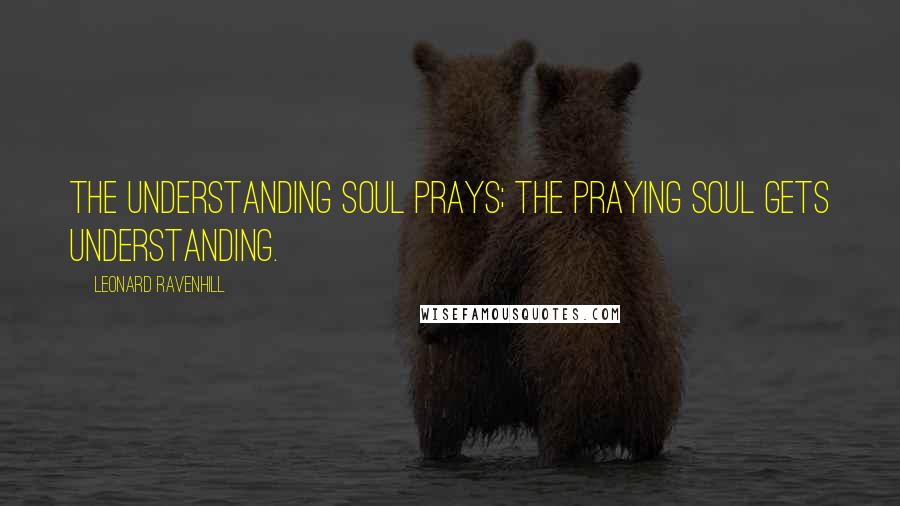 Leonard Ravenhill Quotes: The understanding soul prays; the praying soul gets understanding.