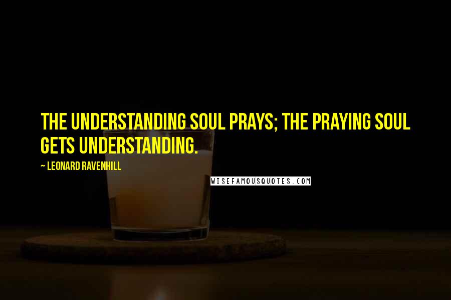 Leonard Ravenhill Quotes: The understanding soul prays; the praying soul gets understanding.