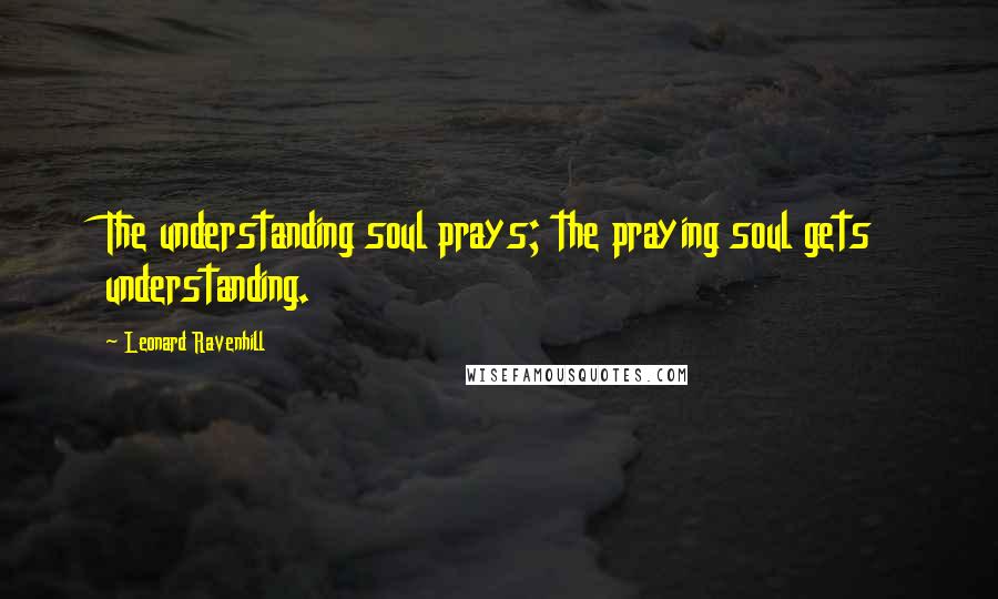 Leonard Ravenhill Quotes: The understanding soul prays; the praying soul gets understanding.