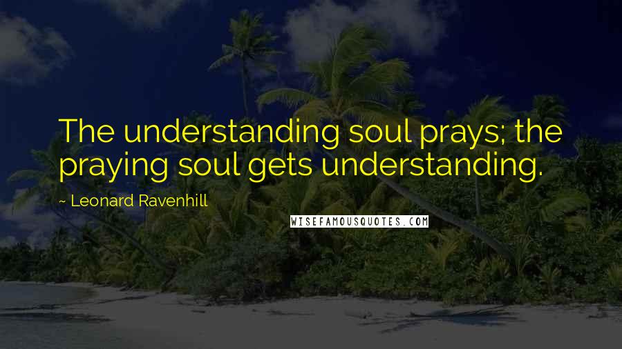 Leonard Ravenhill Quotes: The understanding soul prays; the praying soul gets understanding.