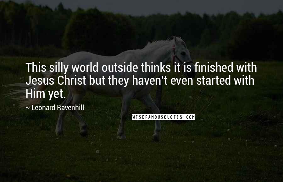 Leonard Ravenhill Quotes: This silly world outside thinks it is finished with Jesus Christ but they haven't even started with Him yet.