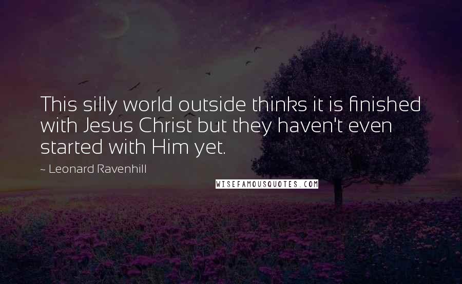 Leonard Ravenhill Quotes: This silly world outside thinks it is finished with Jesus Christ but they haven't even started with Him yet.
