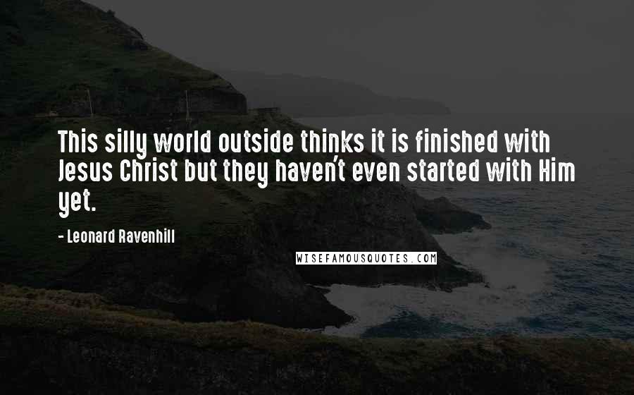 Leonard Ravenhill Quotes: This silly world outside thinks it is finished with Jesus Christ but they haven't even started with Him yet.