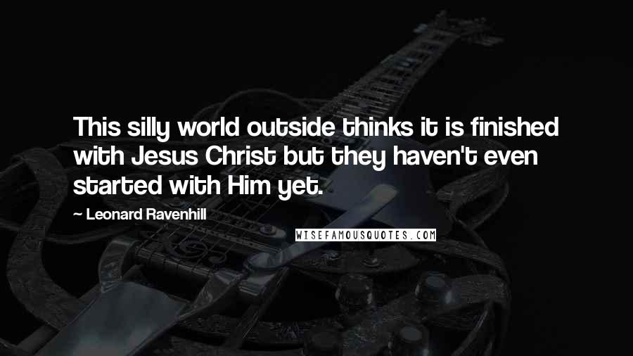 Leonard Ravenhill Quotes: This silly world outside thinks it is finished with Jesus Christ but they haven't even started with Him yet.