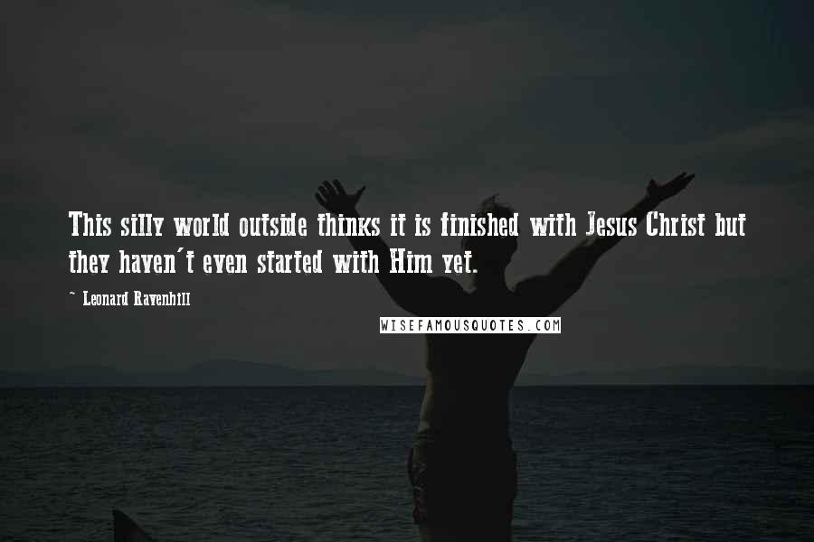 Leonard Ravenhill Quotes: This silly world outside thinks it is finished with Jesus Christ but they haven't even started with Him yet.