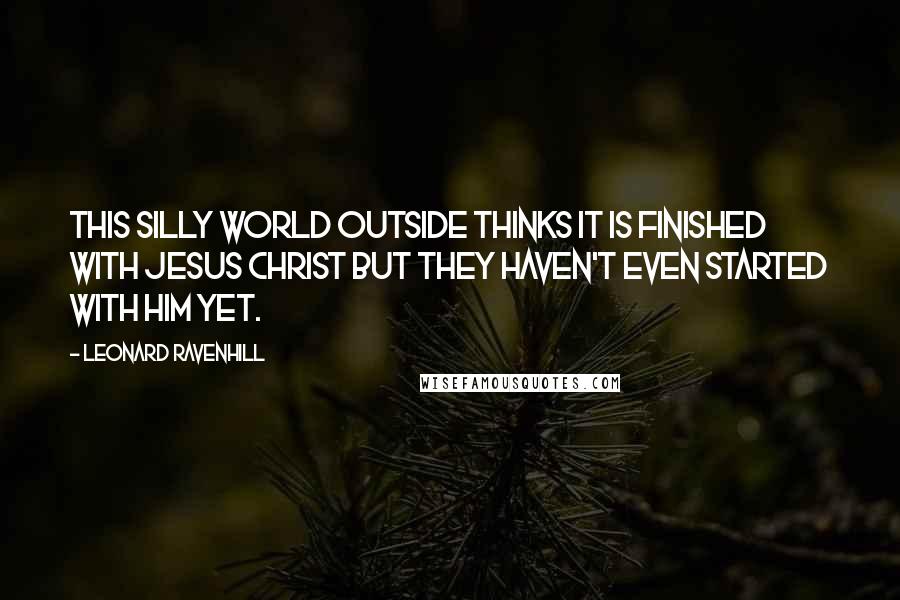 Leonard Ravenhill Quotes: This silly world outside thinks it is finished with Jesus Christ but they haven't even started with Him yet.