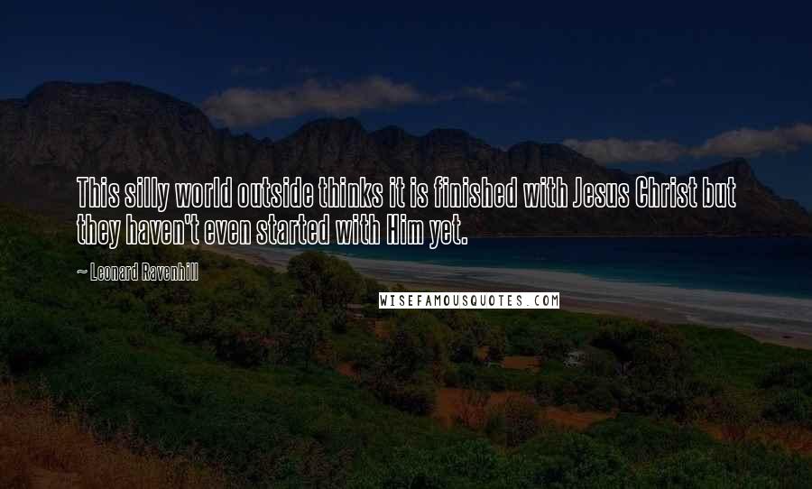 Leonard Ravenhill Quotes: This silly world outside thinks it is finished with Jesus Christ but they haven't even started with Him yet.