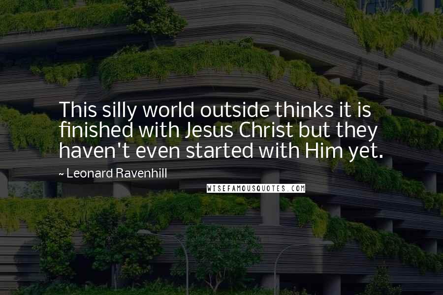 Leonard Ravenhill Quotes: This silly world outside thinks it is finished with Jesus Christ but they haven't even started with Him yet.