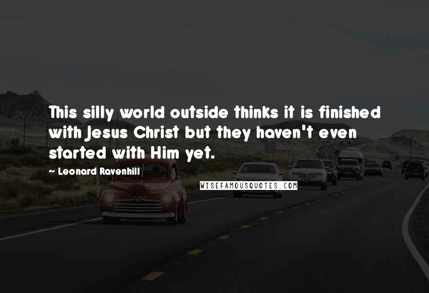 Leonard Ravenhill Quotes: This silly world outside thinks it is finished with Jesus Christ but they haven't even started with Him yet.