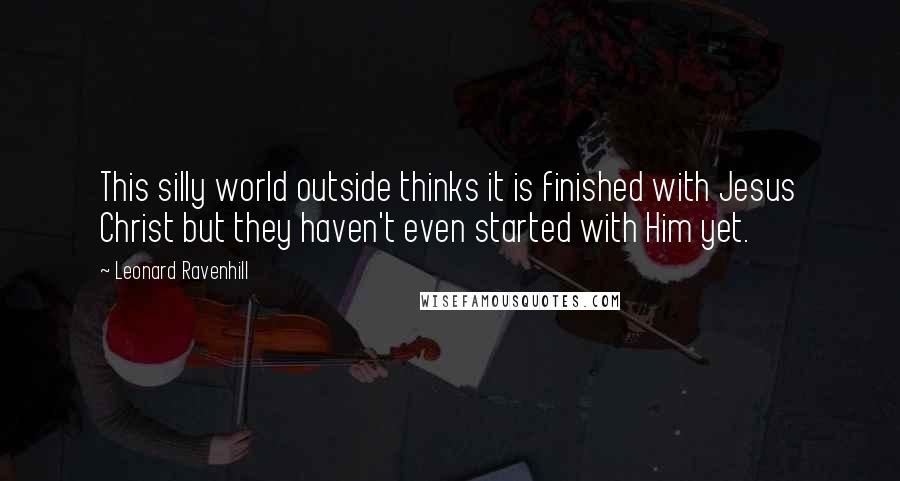 Leonard Ravenhill Quotes: This silly world outside thinks it is finished with Jesus Christ but they haven't even started with Him yet.