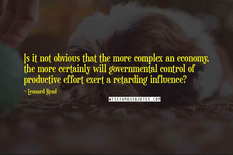 Leonard Read Quotes: Is it not obvious that the more complex an economy, the more certainly will governmental control of productive effort exert a retarding influence?