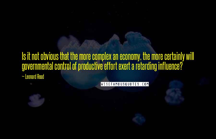 Leonard Read Quotes: Is it not obvious that the more complex an economy, the more certainly will governmental control of productive effort exert a retarding influence?