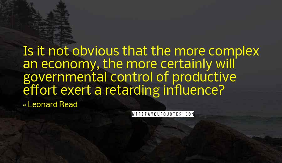 Leonard Read Quotes: Is it not obvious that the more complex an economy, the more certainly will governmental control of productive effort exert a retarding influence?