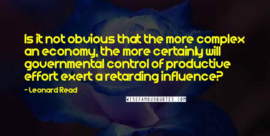 Leonard Read Quotes: Is it not obvious that the more complex an economy, the more certainly will governmental control of productive effort exert a retarding influence?