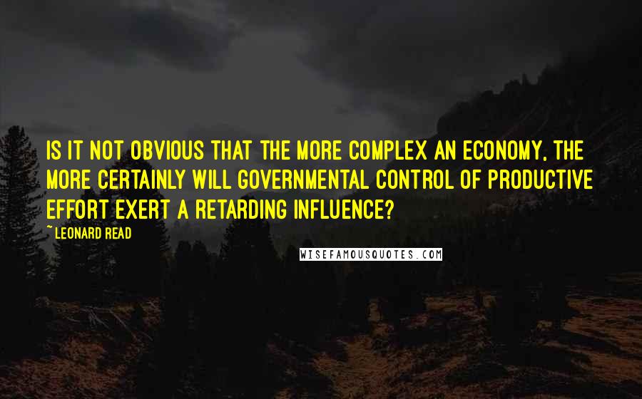 Leonard Read Quotes: Is it not obvious that the more complex an economy, the more certainly will governmental control of productive effort exert a retarding influence?