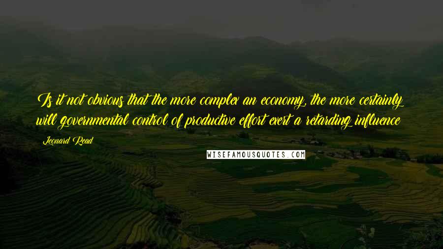 Leonard Read Quotes: Is it not obvious that the more complex an economy, the more certainly will governmental control of productive effort exert a retarding influence?