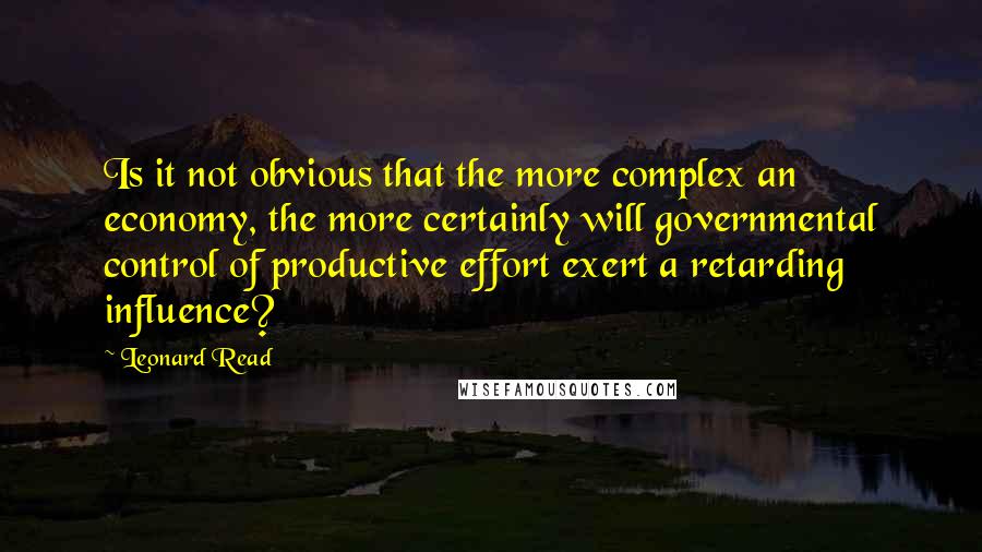 Leonard Read Quotes: Is it not obvious that the more complex an economy, the more certainly will governmental control of productive effort exert a retarding influence?