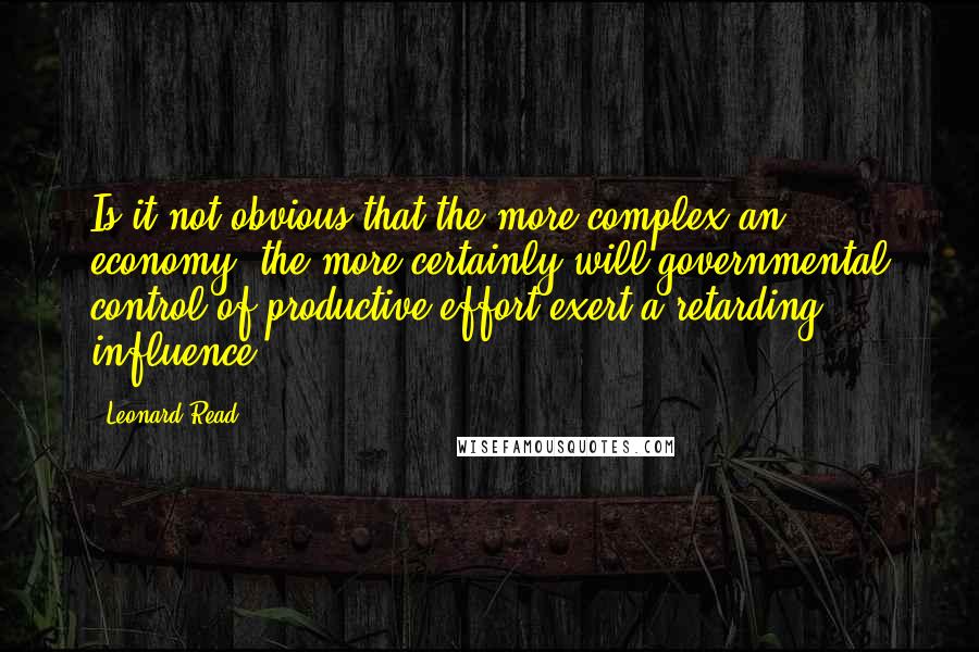 Leonard Read Quotes: Is it not obvious that the more complex an economy, the more certainly will governmental control of productive effort exert a retarding influence?