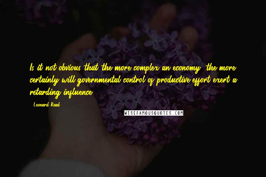 Leonard Read Quotes: Is it not obvious that the more complex an economy, the more certainly will governmental control of productive effort exert a retarding influence?