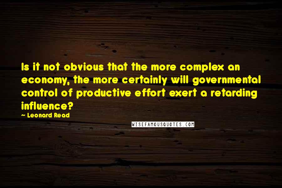 Leonard Read Quotes: Is it not obvious that the more complex an economy, the more certainly will governmental control of productive effort exert a retarding influence?