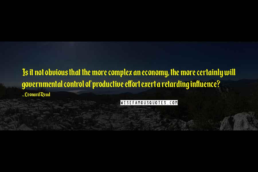 Leonard Read Quotes: Is it not obvious that the more complex an economy, the more certainly will governmental control of productive effort exert a retarding influence?