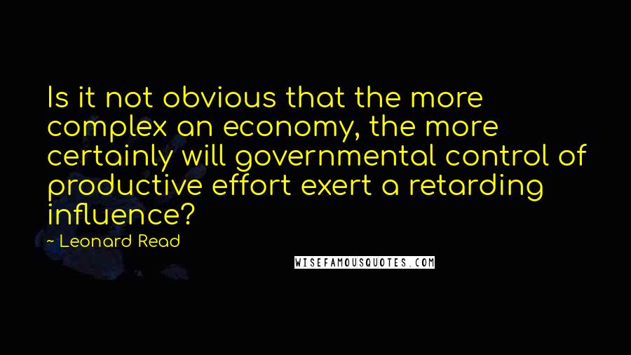 Leonard Read Quotes: Is it not obvious that the more complex an economy, the more certainly will governmental control of productive effort exert a retarding influence?