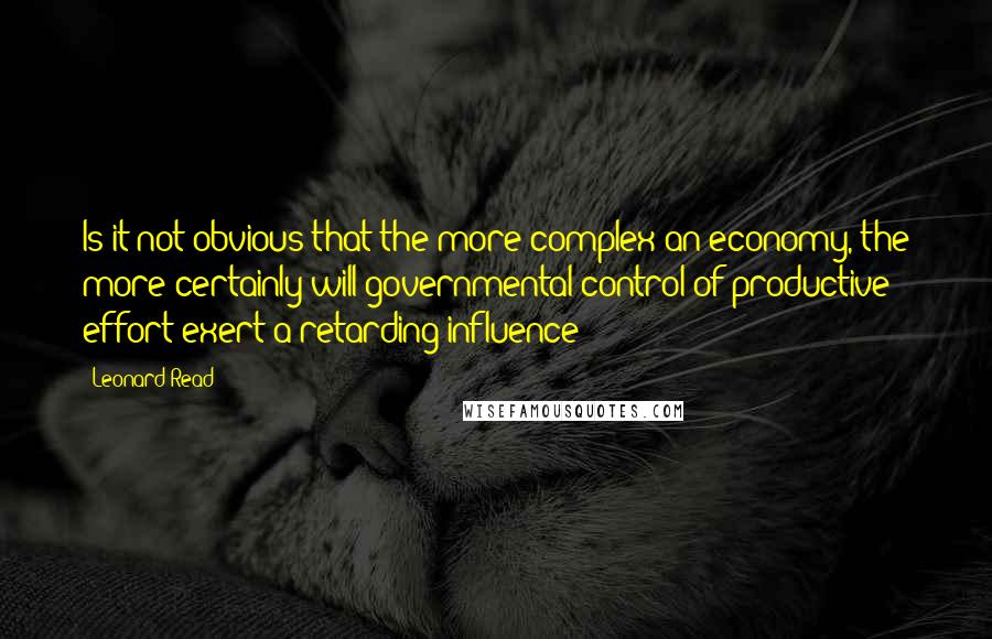 Leonard Read Quotes: Is it not obvious that the more complex an economy, the more certainly will governmental control of productive effort exert a retarding influence?