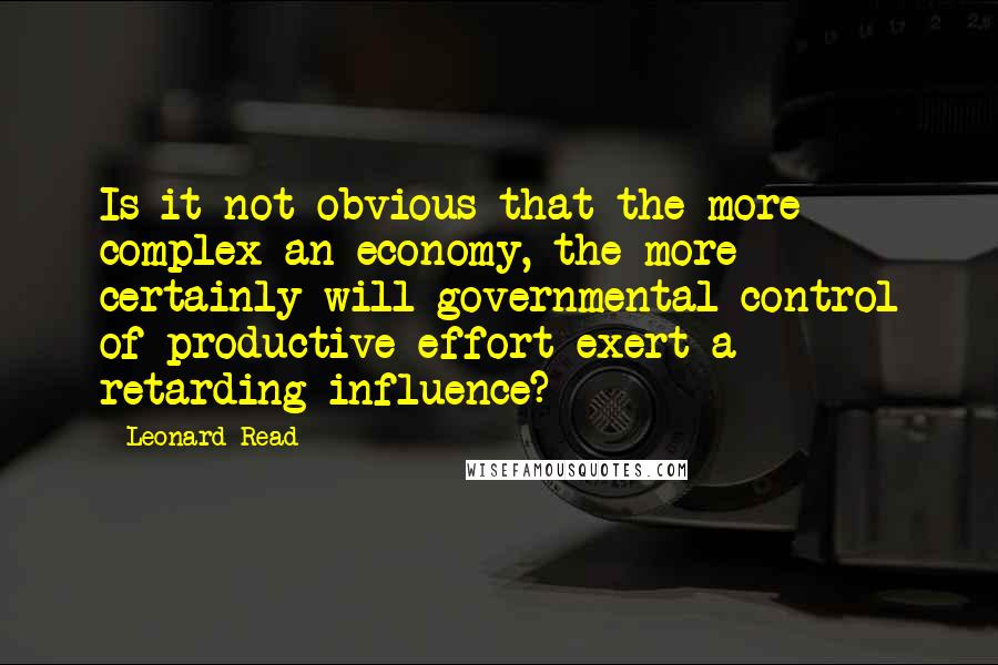 Leonard Read Quotes: Is it not obvious that the more complex an economy, the more certainly will governmental control of productive effort exert a retarding influence?