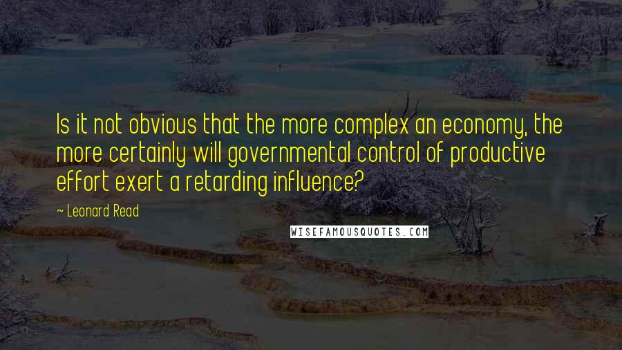 Leonard Read Quotes: Is it not obvious that the more complex an economy, the more certainly will governmental control of productive effort exert a retarding influence?