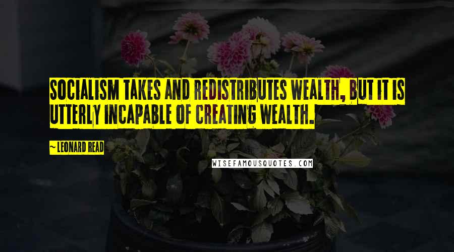 Leonard Read Quotes: Socialism takes and redistributes wealth, but it is utterly incapable of creating wealth.
