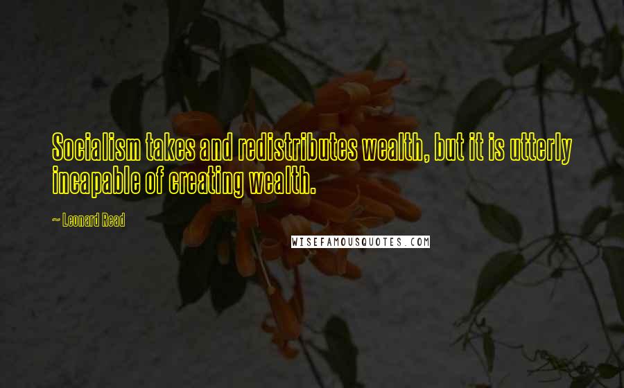Leonard Read Quotes: Socialism takes and redistributes wealth, but it is utterly incapable of creating wealth.
