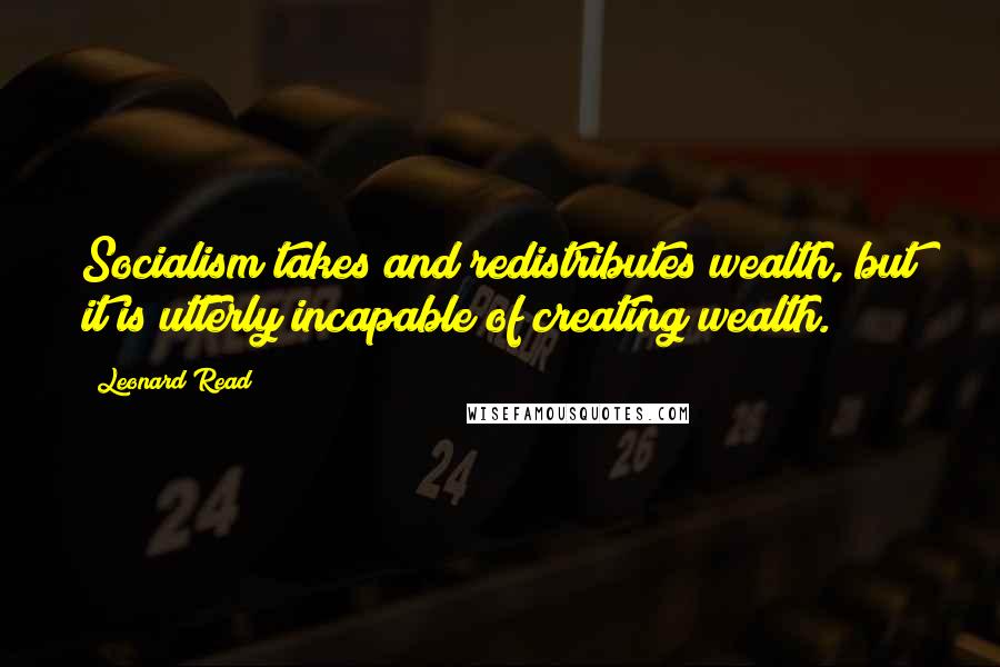 Leonard Read Quotes: Socialism takes and redistributes wealth, but it is utterly incapable of creating wealth.