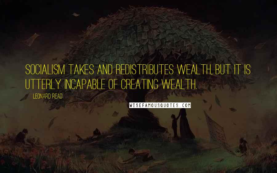 Leonard Read Quotes: Socialism takes and redistributes wealth, but it is utterly incapable of creating wealth.