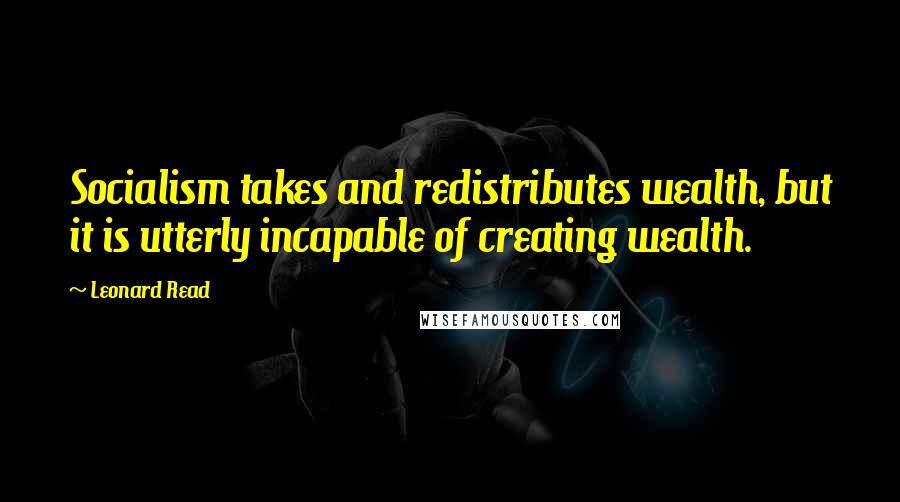 Leonard Read Quotes: Socialism takes and redistributes wealth, but it is utterly incapable of creating wealth.