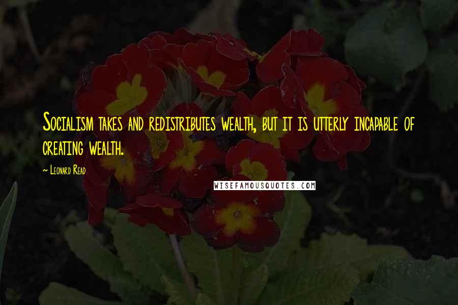 Leonard Read Quotes: Socialism takes and redistributes wealth, but it is utterly incapable of creating wealth.